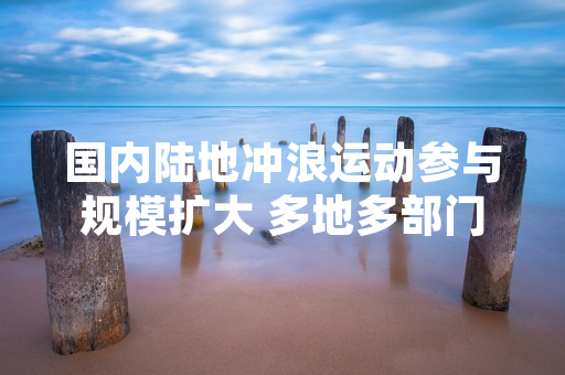 国内陆地冲浪运动参与规模扩大 多地多部门出台公共区域管理指引