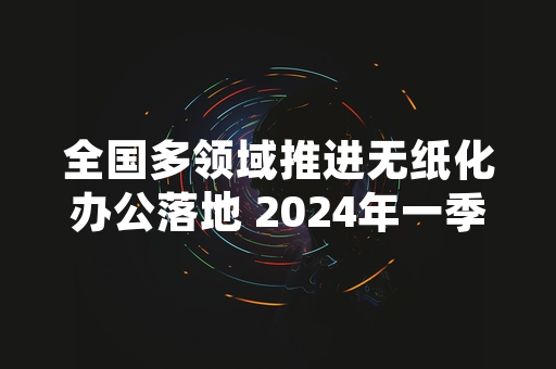 全国多领域推进无纸化办公落地 2024年一季度整体覆盖率达72.9%