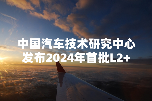 中国汽车技术研究中心发布2024年首批L2++智驾功能测评结果