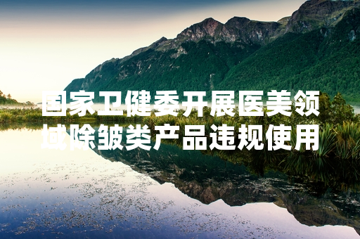 国家卫健委开展医美领域除皱类产品违规使用专项整治 首批127家违规机构被查处