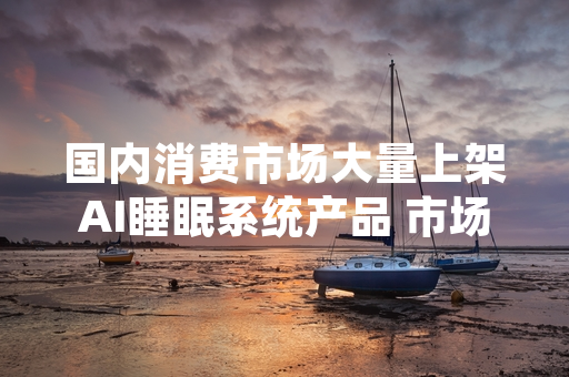 国内消费市场大量上架AI睡眠系统产品 市场监管部门启动合规专项排查