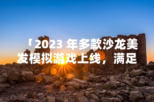 「2023 年多款沙龙美发模拟游戏上线，满足细分市场需求」
