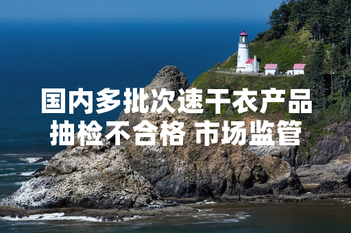 国内多批次速干衣产品抽检不合格 市场监管部门启动涉事产品召回工作