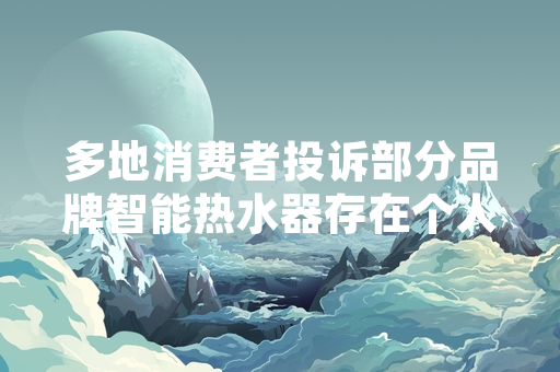多地消费者投诉部分品牌智能热水器存在个人信息泄露风险 市场监管部门已启动专项排查
