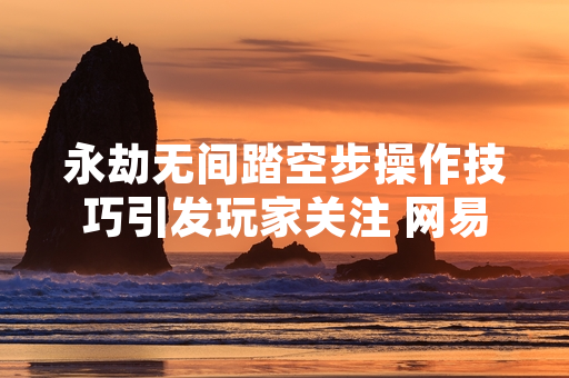 永劫无间踏空步操作技巧引发玩家关注 网易游戏发布版本更新公告