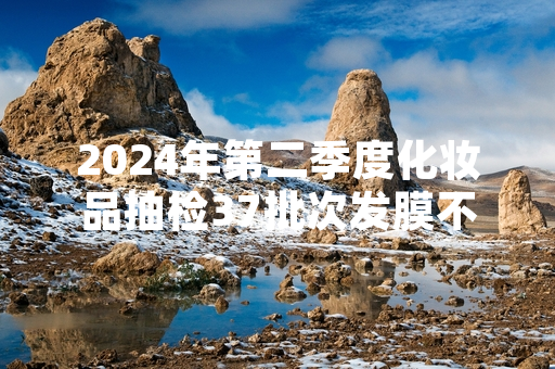 2024年第二季度化妆品抽检37批次发膜不合格 涉事产品已全部暂停销售