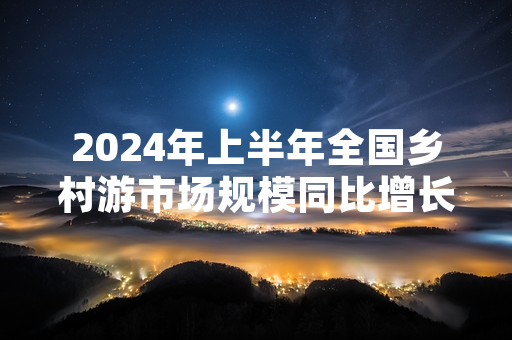 2024年上半年全国乡村游市场规模同比增长 文旅部启动专项服务排查工作