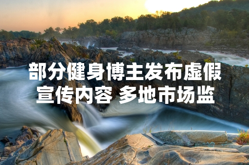 部分健身博主发布虚假宣传内容 多地市场监管部门开展专项核查处置