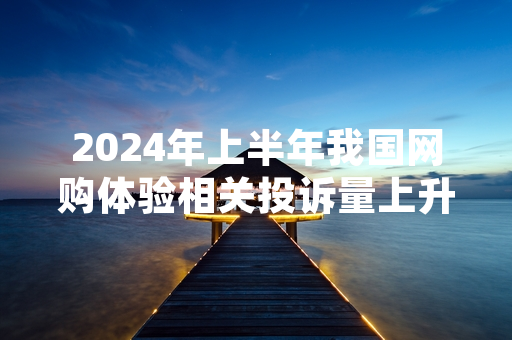 2024年上半年我国网购体验相关投诉量上升 市场监管部门已开展处置工作
