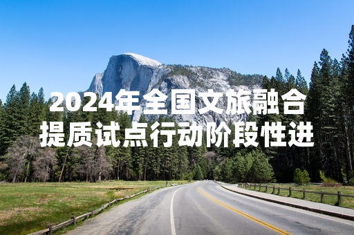 2024年全国文旅融合提质试点行动阶段性进展公布 1247个重点配套项目已完工