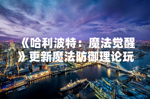 《哈利波特：魔法觉醒》更新魔法防御理论玩法 新增实战教学模块