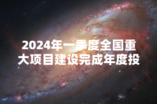 2024年一季度全国重大项目建设完成年度投资计划超三成 进度符合既定时序要求