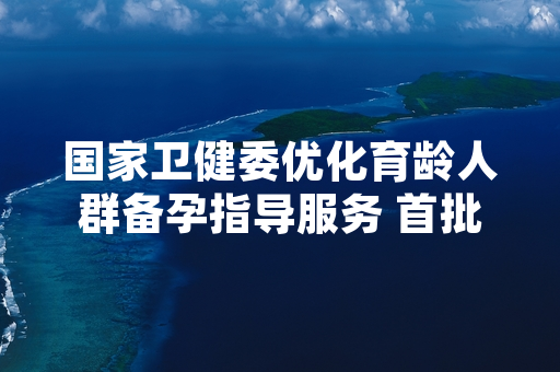 国家卫健委优化育龄人群备孕指导服务 首批12个试点省份便民措施正式启动