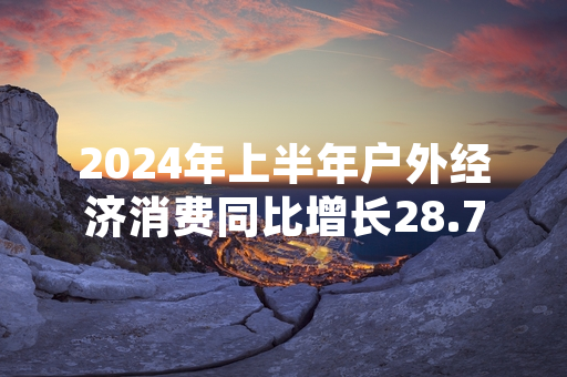 2024年上半年户外经济消费同比增长28.7% 多部门联合出台规范及扶持措施
