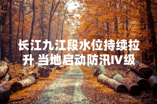 长江九江段水位持续拉升 当地启动防汛Ⅳ级应急响应