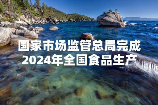 国家市场监管总局完成2024年全国食品生产企业品控体系首轮排查整改工作