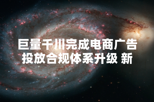 巨量千川完成电商广告投放合规体系升级 新增三类违规场景管控机制