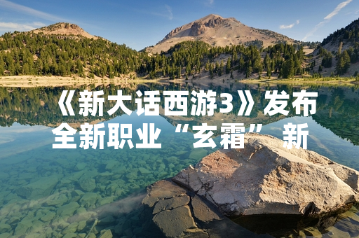 《新大话西游3》发布全新职业“玄霜” 新增冰系法术与控制技能