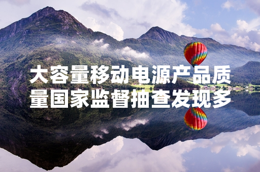 大容量移动电源产品质量国家监督抽查发现多批次不合格 监管部门已启动处置工作