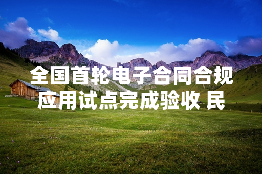 全国首轮电子合同合规应用试点完成验收 民生领域应用标准将全国推广