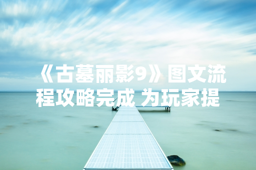 《古墓丽影9》图文流程攻略完成 为玩家提供详尽通关指引