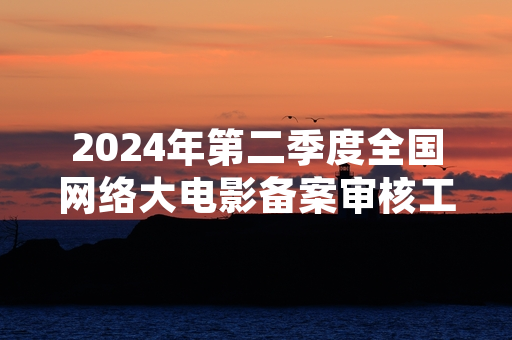 2024年第二季度全国网络大电影备案审核工作完成 127部作品获发行许可