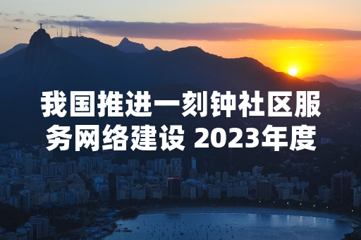 我国推进一刻钟社区服务网络建设 2023年度建设任务已超额完成