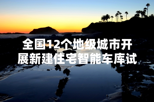 全国12个地级城市开展新建住宅智能车库试点 试点中期评估工作已完成