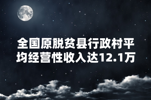 全国原脱贫县行政村平均经营性收入达12.1万元 帮扶监测工作持续推进