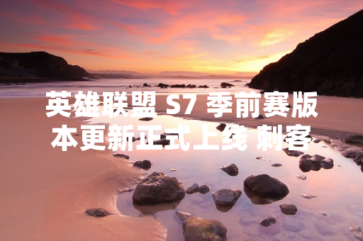 英雄联盟 S7 季前赛版本更新正式上线 刺客英雄与游戏机制迎来重大调整