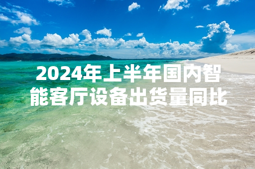 2024年上半年国内智能客厅设备出货量同比增长21.3% 行业标准化试点工作启动