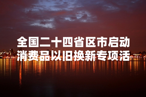全国二十四省区市启动消费品以旧换新专项活动 相关促消费政策进入落地实施阶段