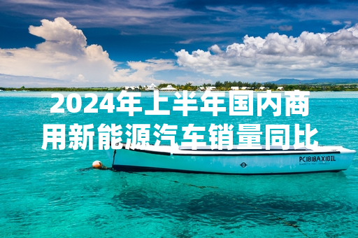 2024年上半年国内商用新能源汽车销量同比增长 中国汽车工业协会发布最新统计数据