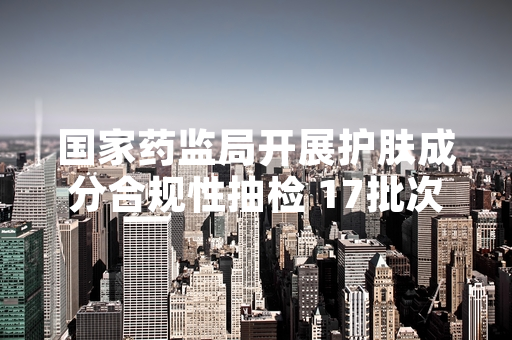 国家药监局开展护肤成分合规性抽检 17批次不合格产品已完成下架
