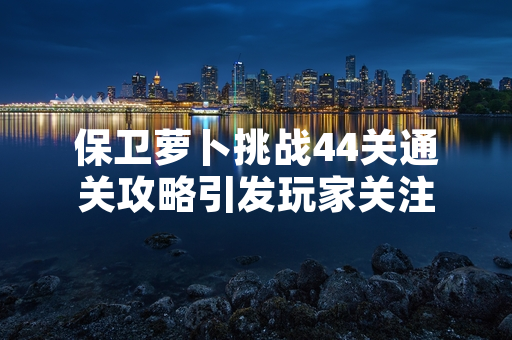 保卫萝卜挑战44关通关攻略引发玩家关注