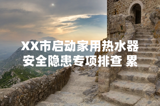 XX市启动家用热水器安全隐患专项排查 累计完成12.7万户设备核验