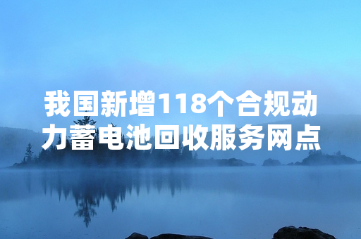 我国新增118个合规动力蓄电池回收服务网点 工业和信息化部完成备案公示