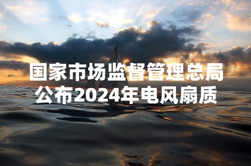国家市场监督管理总局公布2024年电风扇质量抽查结果 16批次产品不合格