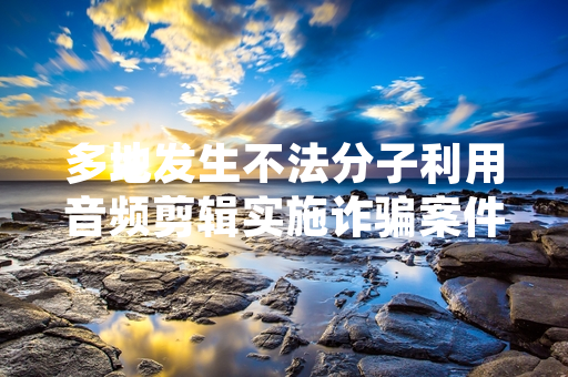 多地发生不法分子利用音频剪辑实施诈骗案件 公安部已开展专项打击处置工作