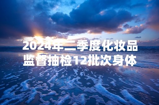 2024年二季度化妆品监督抽检12批次身体乳不合格 属地监管部门已启动召回程序