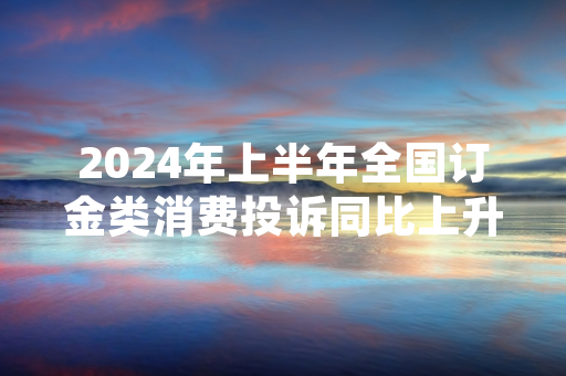 2024年上半年全国订金类消费投诉同比上升 国家市场监督管理总局发布专项处置规范