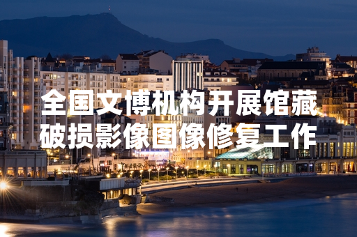 全国文博机构开展馆藏破损影像图像修复工作 首批项目已完成并对外开放