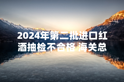 2024年第二批进口红酒抽检不合格 海关总署已依法作退运或销毁处置