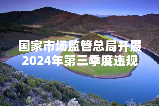国家市场监管总局开展2024年第三季度违规分销专项整治 已关停12家涉事经营主体