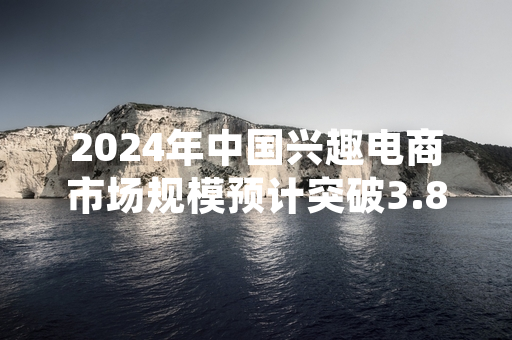 2024年中国兴趣电商市场规模预计突破3.8万亿元 多部门启动规范运营专项排查