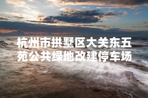 杭州市拱墅区大关东五苑公共绿地改建停车场项目暂停 属地街道已启动合规性核查