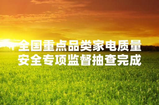全国重点品类家电质量安全专项监督抽查完成首批62%抽检批次 不合格产品已启动召回