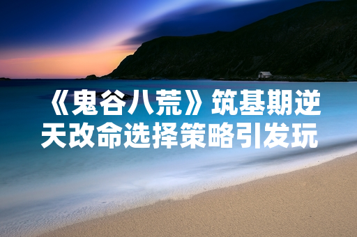 《鬼谷八荒》筑基期逆天改命选择策略引发玩家讨论