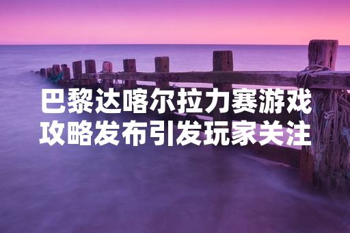 巴黎达喀尔拉力赛游戏攻略发布引发玩家关注