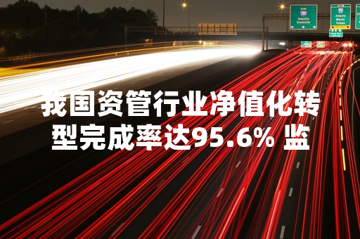 我国资管行业净值化转型完成率达95.6% 监管部门发布常态化监管安排
